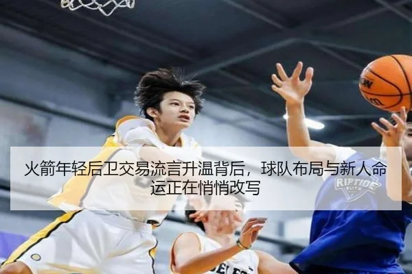 火箭年轻后卫交易流言升温背后，球队布局与新人命运正在悄悄改写